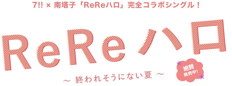 7!! × 南塔子「ReReハロ」完全コラボシングル！「Re Re ハロ」
            〜 終われそうにない夏 〜
            絶賛発売中!!