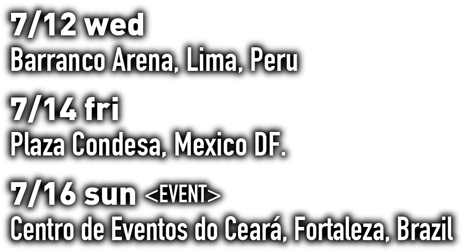 7/12 wed Barranco Arena, Lima, Peru 7/14 fri Plaza Condesa, Mexico DF. 7/16 sun <EVENT> Centro de Eventos do Ceará, Fortaleza, Brazil