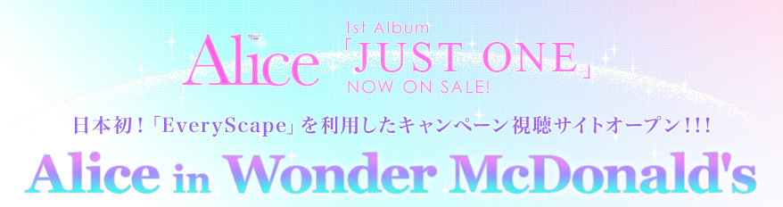 Alice
1st Album「JUST ONE」
NOW ON SALE!
日本初！「EveryScape」を利用したキャンペーン視聴サイトオープン！！！
Alice in Wonder McDonald's