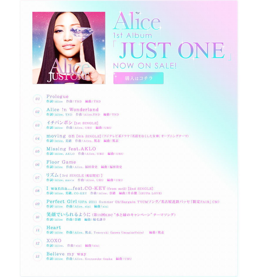 Alice 1st Album「JUST ONE」NOW ON SALE
01.Prologue
作詞：Alice　作曲：TND　編曲：TND
02.Alice !n Wonderland
作詞：Alice, TND　作曲：Alice,TND　編曲：TND
03.イチバンボシ [1st SINGLE]
作詞：Alice　作曲：Alice, URU　編曲：URU
04.moving on [4th SINGLE]（フジテレビ系ドラマ「名前をなくした女神」オープニングテーマ）
作詞：Alice, 美緒　作曲：Alice, 篤志　編曲：篤志
05.Missing feat.AKLO
作詞：Alice, AKLO　作曲：Alice, URU　編曲：URU
06.Floor Game
作詞：Alice　作曲：Alice, 福田貴史　編曲：福田貴史
07.リズム [3rd SINGLE（配信限定）]
作詞：Alice, mavie　作曲：Alice, URU　編曲：URU
08.I wanna…feat.CO-KEY(from mc2) [2nd SINGLE]
作詞：Alice, 美緒, CO-KEY　作曲：Alice, 奈緒　編曲：升呑健三(SUPA LOVE)
09.Perfect Girl（OPA 2011 Summer Oh!Bargain TVCMソング／名古屋近鉄パッセ「限定FAIR」CM）
作詞：Alice　作曲：Alice, sini　編曲：sini
10.笑顔でいられるように（第15回KBC"水と緑のキャンペーン"テーマソング）
作詞：Alice　作曲：奈緒　編曲：稲毛謙介
11.Heart
作詞：Alice　作曲：Alice, 篤志, Tomoyuki Ogawa（ImagineVoice）　編曲：篤志
12.XOXO
作詞：Alice,　作曲：sini　編曲：sini
13.Believe my way
作詞：Alice　作曲：Alice, Kounosuke Osaka　編曲：URU