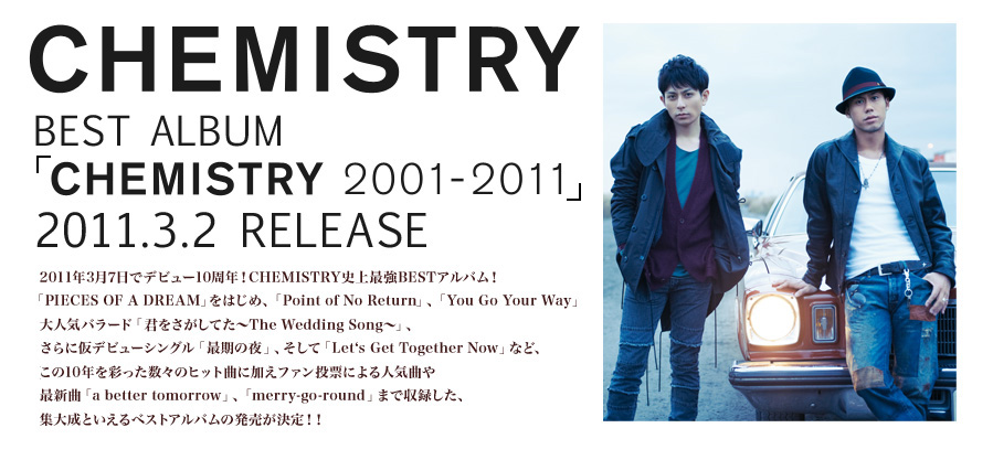 CHEMISTRY BEST ALBUM 「CHEMISTRY 2001-2011」 2011.3.2 RELEASE  2011年3月7日でデビュー10周年！CHEMISTRY史上最強BESTアルバム！「PIECES OF A DREAM」をはじめ、「Point of No Return」、「You Go Your Way」、大人気バラード「君をさがしてた～The Wedding Song～」、さらに仮デビューシングル「最期の夜」、そして「Let‘s Get Together Now」など、この10年を彩った数々のヒット曲に加えファン投票による人気曲や最新曲「a better tomorrow」、「merry-go-round」まで収録した、集大成といえるベストアルバムの発売が決定！！