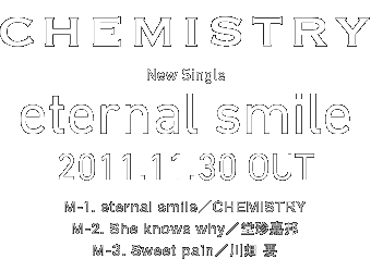 CHEMISTRY
New Single
ueternal smilev
2011.11.30 OUT
M-1. eternal smile^CHEMISTRY
M-2. She knows why^ÖM
M-3. Sweet pain^씨 v
