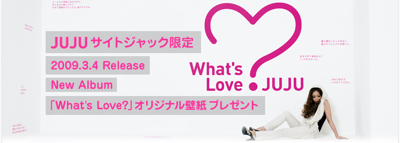 JUJU TCgWbN
2009.3.4 Release New Album
What's Love? IWiǎv[g
