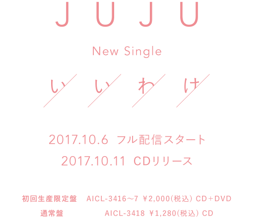 
          JUJU New Single『いいわけ』 2017.10.6　フル配信スタート 2017.10.11　CDリリース
          【初回生産限定盤】 AICL-3416～7 ￥2,000(税込) CD＋DVD
          【通常盤】 AICL-3418 ￥1,280(税込) CD