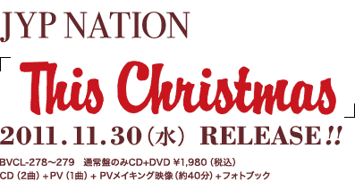 JYP NATION「This Christmas」 2011.11.30(水) RELEASE!! BVSL-278～279 通常盤のみCD+DVD \1,980(税込) CD(2曲)+DVD(1曲)+PVメイキング映像(約40分)+フォトブック