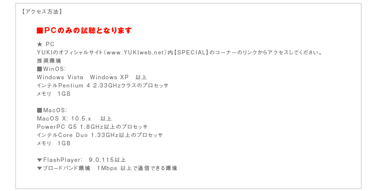 【アクセス方法】  ★ PC  YUKIのオフィシャルサイト（www.YUKIweb.net）内【SPECIAL】のコーナーのリンクからアクセスしてください。  推奨環境  ■WinOS：  Windows Vista　Windows XP　以上  インテルPentium 4 2.33GHzクラスのプロセッサ  メモリ　１GB    ■MacOS：  MacOS X: 10.5.x 　以上  PowerPC G5 1.8GHz以上のプロセッサ  インテルCore Duo 1.33GHz以上のプロセッサ  メモリ　１GB    ▼FlashPlayer：　9.0.115以上  ▼ブロードバンド環境　１Mbps 以上で通信できる環境
