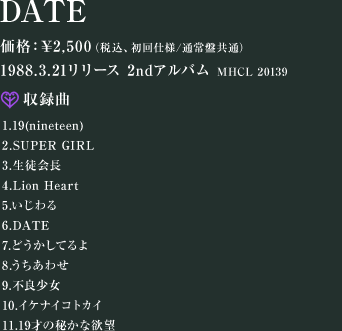 DATE iԁFMHCL 20139 iF\2,500iōAdl^ʏՋʁj 1988.03.21[X@2ndAo ^ 1.19(nineteen) 2.SUPER GIRL 3.k 4.Lion Heart 5. 6.DATE 7.ǂĂ 8.킹 9.sǏ 10.CPiCRgJC 11.19˂̔邩ȗ~]