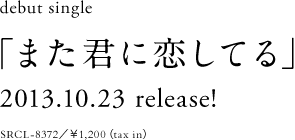 debut single「また君に恋してる」2013.10.23 release! SRCL-8372/¥1,200(tax in)