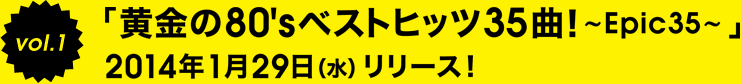 Vol.1 「黄金の80'sベストヒッツ35曲！～Epic35～」
2014年1月29日(水)リリース!