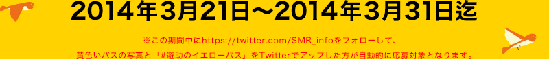 2014年3月21日～2014年3月31日迄
※この期間中にhttps://twitter.com/SMR_infoをフォローして、
黄色いバスの写真と「#遊助のイエローバス」をTwitterでアップした方が自動的に応募対象となります。