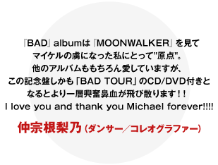 『BAD』 albumは『MOONWALKER』を見てマイケルの虜になった私にとって原点。他のアルバムももちろん愛していますが、この記念盤しかも「BAD TOUR」のCD/DVD付きとなるとより一層興奮鼻血が飛び散ります！！  I love you and thank you Michael forever!!!!
仲宗根梨乃（ダンサー／コレオグラファー）