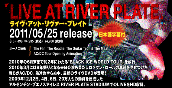 LIVE AT RIVER PLATE@CEAbgE@[EvCg 2011/05/25 release  SIBP-198  \4,935(ō)@\4,700(ŕ) {ꎚt {[iXf The Fan, The Roadie, The Guitar Tech & The Meat AC/DC Tour Opening Animation 2010N6܂Ŗ2Nɂ킽'BLACK ICE WORLD TOUR'sA2010N3ɂ9NUƂȂ闈ʂbNE[̐^炪AC/DCBM߂ʒAŐṼCDVDoI2009N122A4A6A20l̓BA[`EuGmXACX RIVER PLATE STUDIUMłLIVEHD^B