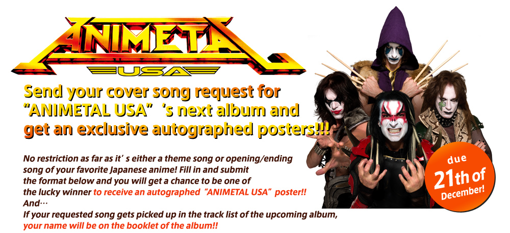 Send your cover song request for ANIMETAL USA's next album and get an exclusive autographed posters!!!No restriction as far as it's either a theme song or opening/ending song of your favorite Japanese anime! Fill in and submit the format below and you will get a chance to be one of the lucky winner to receive an autographed ANIMETAL USA poster!! And... If your requested song gets picked up in the track list of the upcoming album, your name will be on the booklet of the album!!
