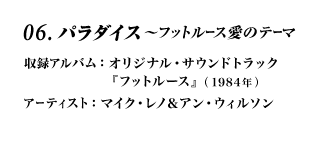 06.パラダイス〜フットルース愛のテーマ 収録アルバム：オリジナル・サウンドトラック『フットルース』(1984年) アーティスト：マイク・レノ＆アン・ウィルソン