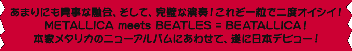 あまりにも見事な融合、そして、完璧な演奏！これぞ一粒で二度オイシイ！ METALLICA meets BEATLES = BEATALLICA！ 本家メタリカのニューアルバムにあわせて、遂に日本デビュー！