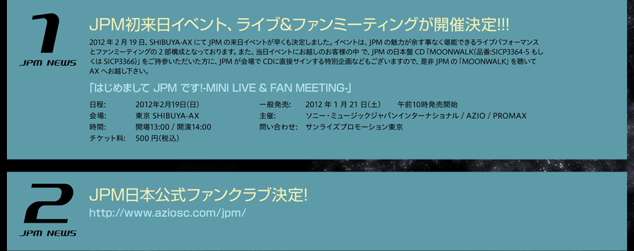 ＪＰＭ初来日イベント、ライブ＆ファンミーティングが開催決定！！！2012年2月19日、SHIBUYA-AXにてJPMの来日イベントが早くも決定しました。イベントは、JPMの魅力が余す事なく堪能できるライブパフォーマンスとファンミーティングの2部構成となっております。また、当日イベントにお越しのお客様の中で、JPMの日本盤CD「MOONWALK（品番：SICP3364-5もしくはSICP3366）」をご持参いただいた方に、JPMが会場でCDに直接サインする特別企画などもございますので、是非JPMの「MOONWALK」を聴いてAXへお越し下さい。「はじめましてJPMです！-MINI LIVE & FAN MEETING-」日程： ２０１２年２月１９日（日）会場： 東京 SHIBUYA-AX時間： 開場１３：００ / 開演１４：００チケット料： 500円（税込）一般発売： 2012年1月21日（土） 午前１０時発売開始主催： ソニー・ミュージックジャパンインターナショナル / AZIO / PROMAX 問い合わせ： サンライズプロモーション東京 0570-00-3337 ＪＰＭ日本公式ファンクラブ決定！ http://www.aziosc.com/jpm/