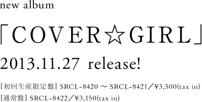 new album「COVER☆GIRL」2013.11.27 release![初回生産限定盤]SRCL-8420 ～ SRCL-8421／¥3,500(tax in)[通常盤]SRCL-8422／¥3,150(tax in)