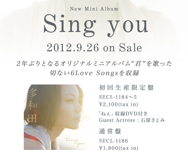 New Mini Album 「Sing you」2012.9.26 on Sale 2年ぶりとなるオリジナルミニアルバム“君”を歌った切ない6Love Songsを収録　初回生産限定盤 SECL-1184～5￥2,100(tax in) 通常盤 SECL-1186 ￥1,800(tax in)