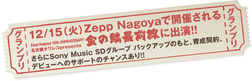 
			グランプリ
			12/15（火）Zepp Nagoyaで開催される
Zepp Nagoya 10th ANNIVERSARY 名古屋タワレコpresents「金の鯱最前線」に出演！
さらにSony Music SDグループバックアップのもと、育成契約、デビューへのサポートのチャンスあり！！