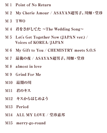 M1 Point of No Return M2 My Cherie Amour / ASAYAN超男子。川畑・堂珍 M3 TWO M4 君をさがしてた ～The Wedding Song～ M5 Let's Get Together Now (JAPAN ver.) / Voices of KOREA/JAPAN M6	My Gift to You / CHEMISTRY meets S.O.S. M7 最後の夜 / ASAYAN超男子。川畑・堂珍 M8 almost in love M9 Grind For Me M10 最期の川  M11 君のキス M12 キスからはじめよう M13 Period M14 LL MY LOVE / 堂珍嘉邦 M15	merry-go-round