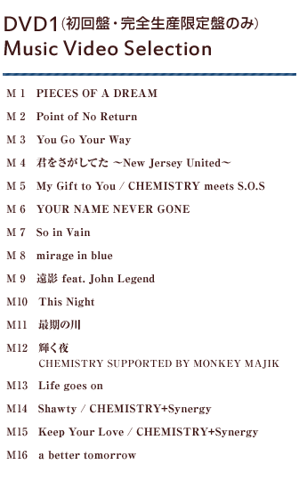 M1 PIECES OF A DREAM M2 Point of No Return M3 You Go Your Way M4 君をさがしてた ～New Jersey United～ M5 My Gift to You / CHEMISTRY meets S.O.S M6 YOUR NAME NEVER GONE M7 So in Vain M8 mirage in blue M9 遠影 feat. John Legend M10	This Night M11 最期の川 M12 輝く夜 / CHEMISTRY SUPPORTED BY MONKEY MAJIK M13 Life goes on M14 Shawty / CHEMISTRY+Synergy M15 Keep Your Love / CHEMISTRY+Synergy M16	a better tomorrow