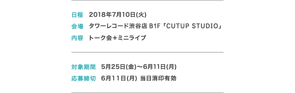 日程: 2018年7月10日(火) 会場: タワーレコード渋谷店 B1F「CUTUP STUDIO」 内容: トーク会＋ミニライブ 対象期間: 5月25日(金)～6月11日(月) 応募締切: 6月11日(月) 当日消印有効