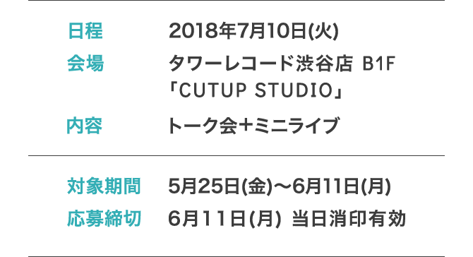 日程: 2018年7月10日(火) 会場: タワーレコード渋谷店 B1F「CUTUP STUDIO」 内容: トーク会＋ミニライブ 対象期間: 5月25日(金)～6月11日(月) 応募締切: 6月11日(月) 当日消印有効