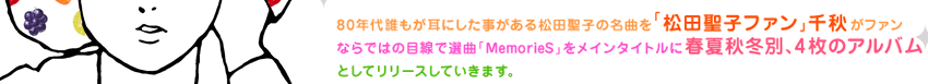 80年代誰もが耳にした事がある松田聖子の名曲を「本当の松田聖子ファン」千秋がファンならではの目線で選曲
「MemorieS」をメインタイトルに春夏秋冬別、4 枚のアルバムとしてリリースしていきます。