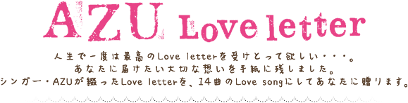 AZU
Love letter

人生で一度は最高のLove letterを受けとって欲しい・・・。
あなたに届けたい大切な想いを手紙に残しました。
シンガー・AZUが綴ったLove letterを、14曲のLove songにしてあなたに贈ります。