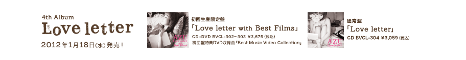 4th Album「Love letter」2012年1月18日(水)発売！

初回盤生産限定盤
「Love letter with Best Films」
BVCL-302～303 ￥3,675（税込）
初回盤特典DVD収録曲「Best Music Video Collection」

通常盤
「Love letter」
BVCL-304 ￥3,059（税込）