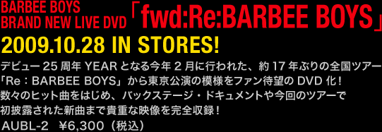 BARBEE BOYS
BRAND NEW LIVE DVD
「fwd:Re:BARBEE BOYS」
2009.10.28 IN STORES！
デビュー25周年YEARとなる今年2月に行われた、約17年ぶりの全国ツアー
「Re：BARBEE BOYS」から東京公演の模様をファン待望のDVD化！
数々のヒット曲をはじめ、バックステージ・ドキュメントや今回のツアーで
初披露された新曲まで貴重な映像を完全収録！
AUBL-2 ￥6,300（税込）