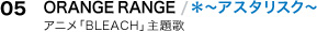 05.ORANGE RANGE／＊～アスタリスク～
アニメ「BLEACH」主題歌