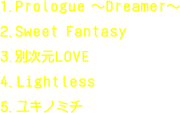 1.Prologue ～Dreamer～,2.Sweet Fantasy,3.別次元LOVE,4.Lightless,5.ユキノミチ