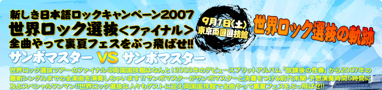 新しき日本語ロックキャンペーン2007
世界ロック選抜＜ファイナル＞全曲やって裏夏フェスをぶっ飛ばせ!!
サンボマスター VS サンボマスター