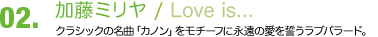 02.加藤ミリヤ/ 「Love is...」クラシックの名曲「カノン」をモチーフに永遠の愛を誓うラブバラード。