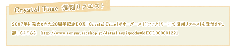 【Crystal Time復刻リクエスト】
２００７年に発売された２０周年記念BOX「Crystal Time」が
オーダーメイドファクトリーにて復刻リクエストを受付ます。
詳しくはこちら