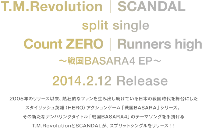 2005年のリリース以来、熱狂的なファンを生み出し続けている日本の戦国時代を舞台にしたスタイリッシュ英雄(HERO)アクションゲーム「戦国BASARA」シリーズ。
その新たなナンバリングタイトル「戦国BASARA4」のオープニングテーマを手掛けるT.M.RevolutionとSCANDALがスプリットシングルをリリース!!