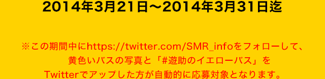 2014年3月21日～2014年3月31日迄
※この期間中にhttps://twitter.com/SMR_infoをフォローして、
黄色いバスの写真と「#遊助のイエローバス」をTwitterでアップした方が自動的に応募対象となります。