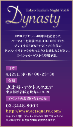 Dynasty Tokyo Surfer's Night Vol.4 -TRIBUTE TO EW&F- EW&Fデビュー40周年を記念したパーティーを開催! 当日はDJ OSSHYがプレイするEW&Fや70〜80年代のダンス・クラシックをたっぷりとお楽しみください。スペシャル・ゲストも登場予定。 <日時>　4月25日(水)18：00-23：30 <会場>　恵比寿・アクトスクエア 東京都渋谷区恵比寿4-19-19 《イベントのお問い合わせ先》03-3448-8902　http://www.actsquare.com/ ※イベント当日、アーティストの来日はございません。　※会場内での飲食代が別途必要になります。