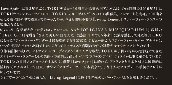 「Love Again」以来2年半ぶり、TOKUデビュー10周年記念盤の当アルバムは、企画段階の2010年5月にTOKUオフィシャル・サイトにて「TOKUにレコーディングしてほしい曲募集」アンケートを実施。700曲を超える希望曲の中で際立って多かった のが、今さら説明不要の「Living Legend」 スティーヴィー・ワンダーの楽曲たちでした。