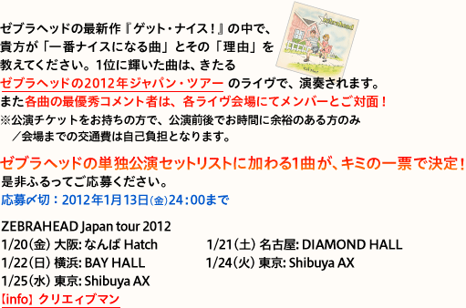 [uwbh̍ŐVwQbgEiCXIx̒ŁAMuԃiCXɂȂȁvƂ́uRvĂB
1ʂɋPȂ́A[uwbh2012NWpEcA[̃CŁAt܂B
܂eȂ̍ŗDGRg҂́AeCɂăo[ƂΖʁI
i`Pbg̕ŁAOłԂɗ]T̂̂݁^܂ł̌ʔ͎ȕSƂȂ܂Bj

[uwbh̒PƌZbgXgɉ1ȂAL~̈[ŌI
ӂĂ傭B

ZEBRAHEAD Japan tour 2012
1/20() : Ȃ Hatch 
1/21(y) É: DIAMOND HALL 
1/22() l: BAY HALL 
1/24() : Shibuya AX 
1/25() : Shibuya AX