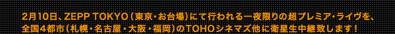 2月10日、ZEPP TOKYO（東京・お台場）にて行われる一夜限りの超プレミア・ライヴを、全国4都市（札幌・名古屋・大阪・福岡）のTOHOシネマズ他に衛星生中継致します！