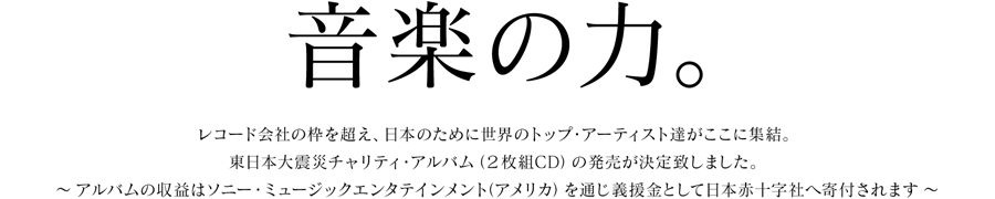 「音楽の力。」
レコード会社の枠を超え、日本のために世界のトップ・アーティスト達がここに集結。
東日本大震災チャリティ・アルバム（2枚組CD）の発売が決定致しました。
〜 アルバムの収益はソニー・ミュージックエンタテインメント（アメリカ）を通じ義援金として日本赤十字社へ寄付されます 〜  