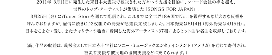 2011年 3月11日に発生した東日本大震災で被災された方々への支援を目的に、レコード会社の枠を超え、世界のトップ・アーティストが集結した『SONGS FOR JAPAN』 。3月25日（金）にiTunes Storeを通じて配信され、これまでに全世界18カ国でNo.1を獲得するなど大きな反響を呼んでおりますが、配信に続きCD2枚組での発売が急遽決定致しました。日本発売は5月4日（海外発売は4月5日）。
日本をこよなく愛し、またチャリティの趣旨に賛同した海外アーティスト37組によるヒット曲や名曲を収録しております。  
（尚、作品の収益は、義援金として日本赤十字社にソニー・ミュージックエンタテインメント（アメリカ）を通じて寄付され、被災者支援や被災地の復興支援などに充てられます。）