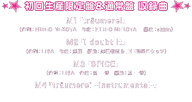 初回生産限定盤、通常盤【収録曲】
M1「träumerei」（作詞：HIDEO NEKOTA　作曲：HIDEO NEKOTA　編曲：akkin）
M2「I doubt it」（作詞：LiSA　作曲：岸田　編曲：岸田教団＆THE明星ロケッツ）
M3「SPiCE」（作詞：LiSA　作曲：原 一博　編曲：原 一博）
M4「träumerei -Instrumental-」
