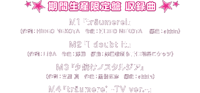 期間生産限定盤【収録曲】
M1「träumerei」（作詞：HIDEO NEKOTA　作曲：HIDEO NEKOTA　編曲：akkin）
M2「I doubt it」（作詞：LiSA　作曲：岸田　編曲：岸田教団＆THE明星ロケッツ）
M3「夕焼けノスタルジア」（作詞：古屋 真　作曲：黒須克彦　編曲：akkin）
M4「träumerei -TV ver.-」