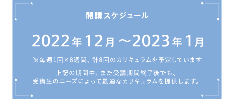 開講スケジュール 2022年12月～2023年1月（毎週1回×8週間、計8回のカリキュラムを予定しています）また、期間中、あるいは受講期間終了後に、ニーズのある不定期特別講義の開催を予定しています。