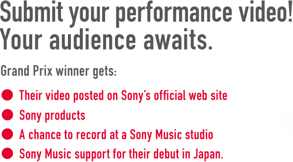 WANTED: Your performance on video!
Grand Prix winner gets:
• Their video posted on Sony's official web site
• Sony products
• A chance to record at a Sony Music studio
• Sony Music support for their debut